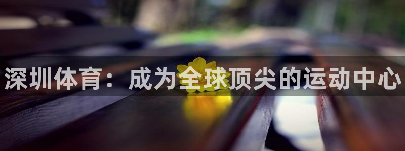 一竞技官网下载官方客服电话：深圳体育：成为全球顶尖的